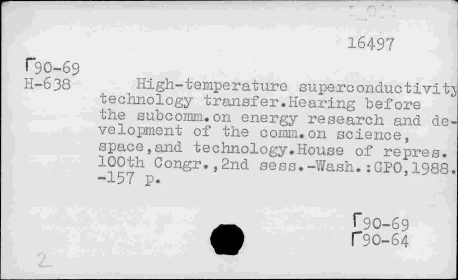 ﻿16497
rgo-69 H-638
High-temperature superconductivity technology transfer.Hearing before the subcomm.on energy research and development of the comm.on science, space,and technology.House of repres. 100th Congr.,2nd sess.-Wash.:GPO,1988. -157 p.
T9O-69
r9O-64